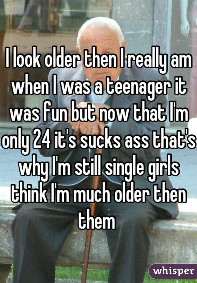 I look older then I really am when I was a teenager it was fun but now that I'm only 24 it's sucks ass that's why I'm still single girls think I'm much older then them 