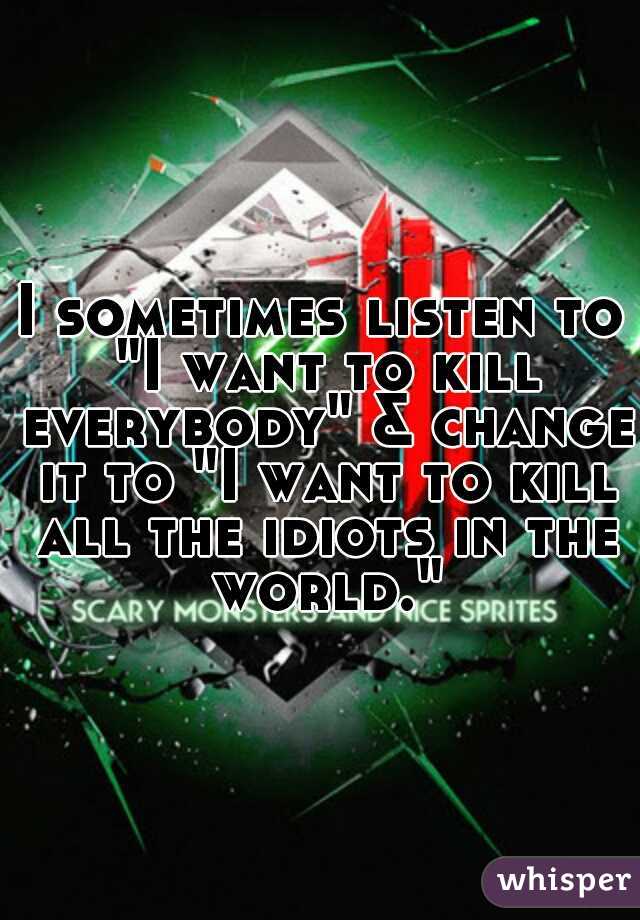 I sometimes listen to "I want to kill everybody" & change it to "I want to kill all the idiots in the world."