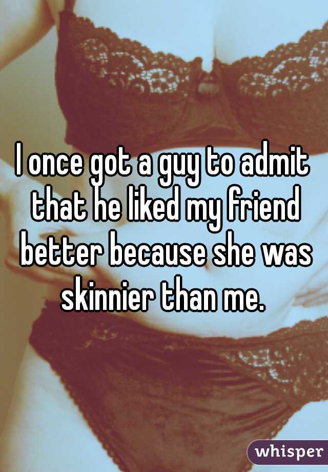 I once got a guy to admit that he liked my friend better because she was skinnier than me. 