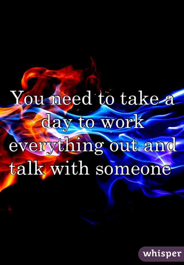 You need to take a day to work everything out and talk with someone 