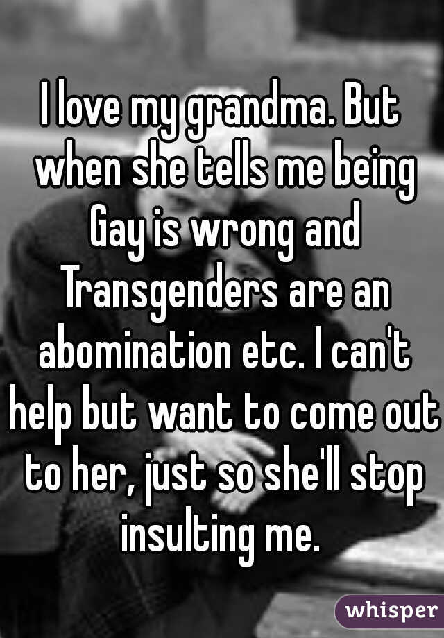 I love my grandma. But when she tells me being Gay is wrong and Transgenders are an abomination etc. I can't help but want to come out to her, just so she'll stop insulting me. 