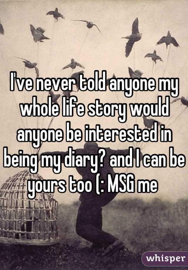 I've never told anyone my whole life story would anyone be interested in being my diary? and I can be yours too (: MSG me 