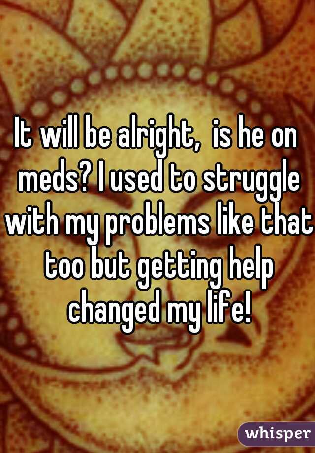 It will be alright,  is he on meds? I used to struggle with my problems like that too but getting help changed my life!