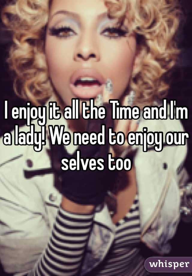 I enjoy it all the Time and I'm a lady! We need to enjoy our selves too 