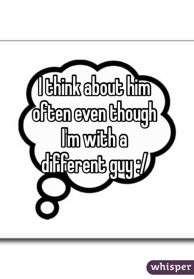 I think about him 
often even though 
I'm with a 
different guy :/