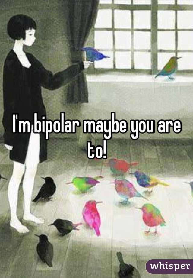 I'm bipolar maybe you are to!