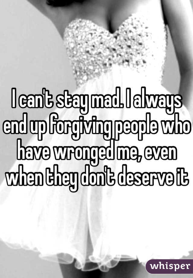 I can't stay mad. I always end up forgiving people who have wronged me, even when they don't deserve it