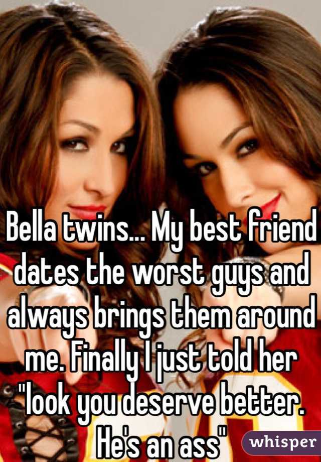 Bella twins... My best friend dates the worst guys and always brings them around me. Finally I just told her "look you deserve better. He's an ass"