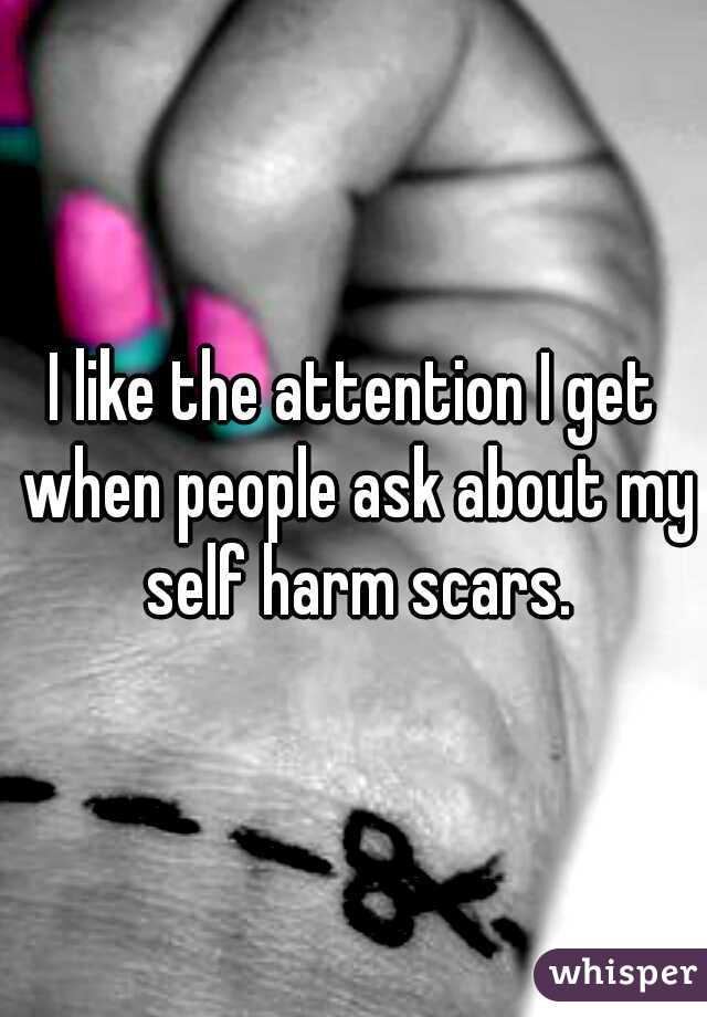 I like the attention I get when people ask about my self harm scars.