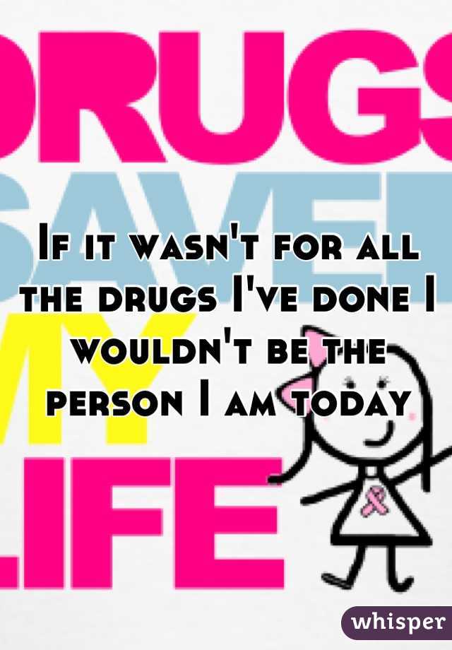 If it wasn't for all the drugs I've done I wouldn't be the person I am today