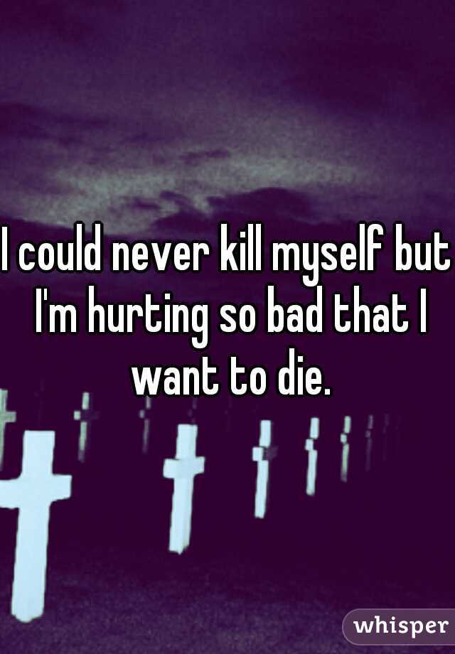I could never kill myself but I'm hurting so bad that I want to die.