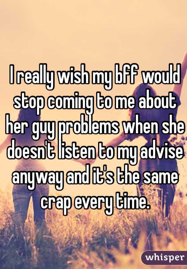 I really wish my bff would stop coming to me about her guy problems when she doesn't listen to my advise anyway and it's the same crap every time. 