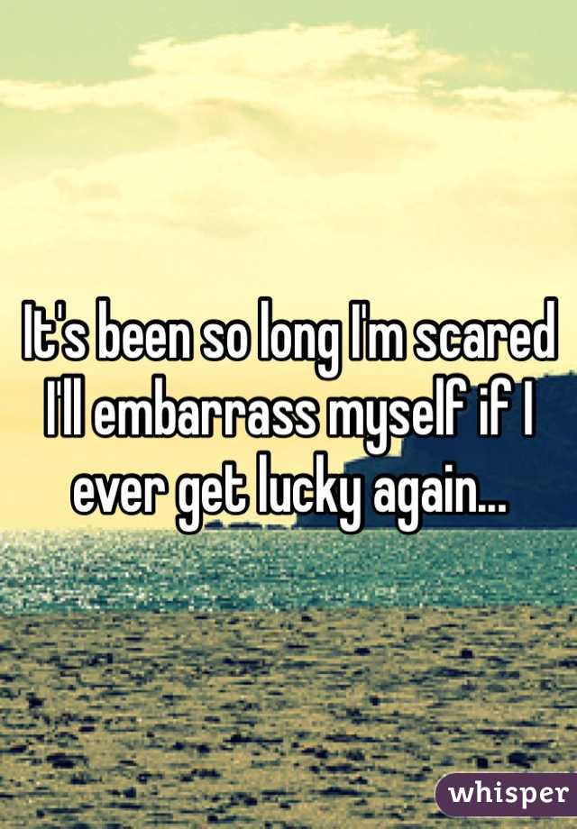 It's been so long I'm scared I'll embarrass myself if I ever get lucky again...
