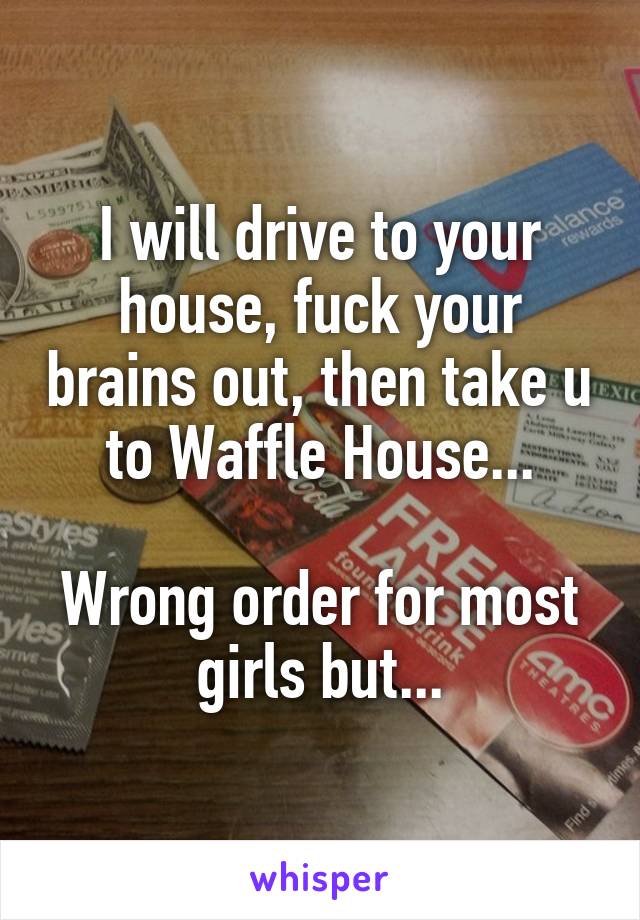 I will drive to your house, fuck your brains out, then take u to Waffle House...

Wrong order for most girls but...