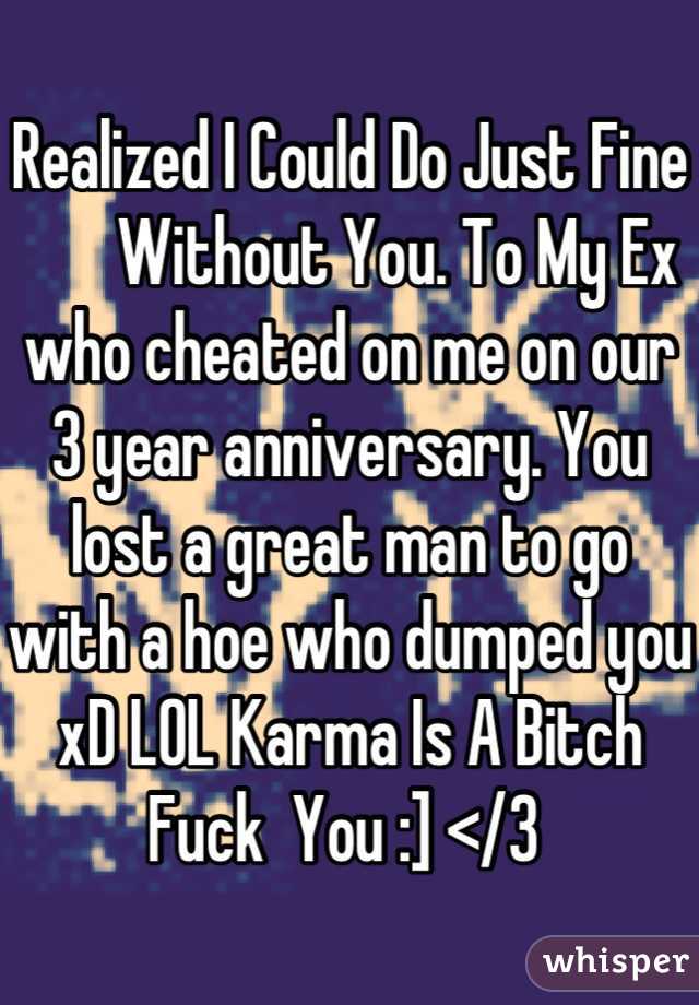 Realized I Could Do Just Fine 
       Without You. To My Ex who cheated on me on our 3 year anniversary. You lost a great man to go with a hoe who dumped you xD LOL Karma Is A Bitch 
Fuck  You :] </3 