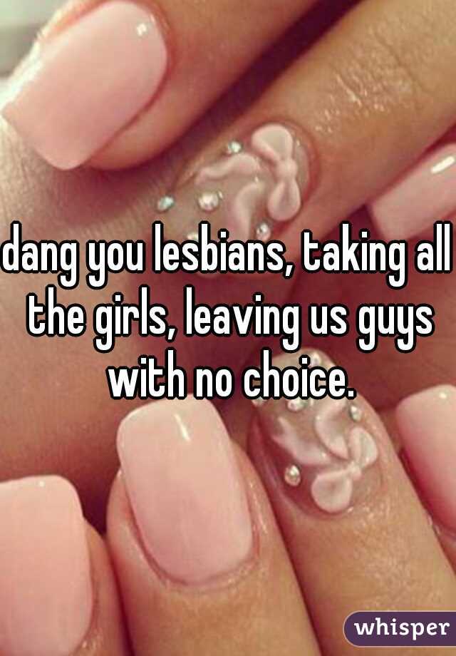 dang you lesbians, taking all the girls, leaving us guys with no choice.