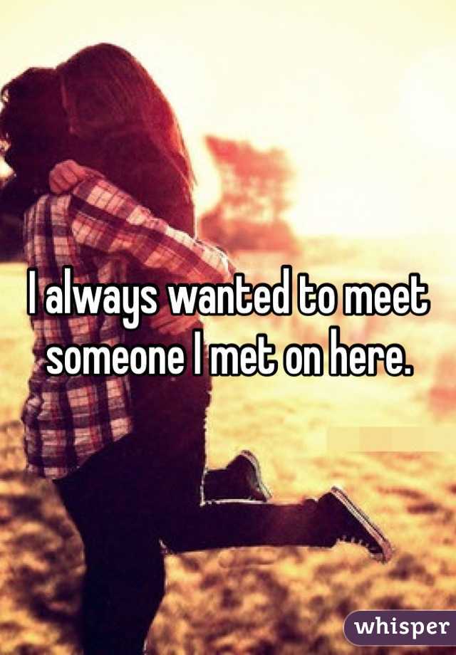 I always wanted to meet someone I met on here. 