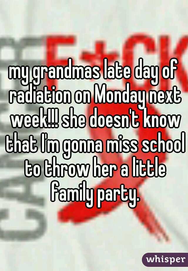my grandmas late day of radiation on Monday next week!!! she doesn't know that I'm gonna miss school to throw her a little family party.