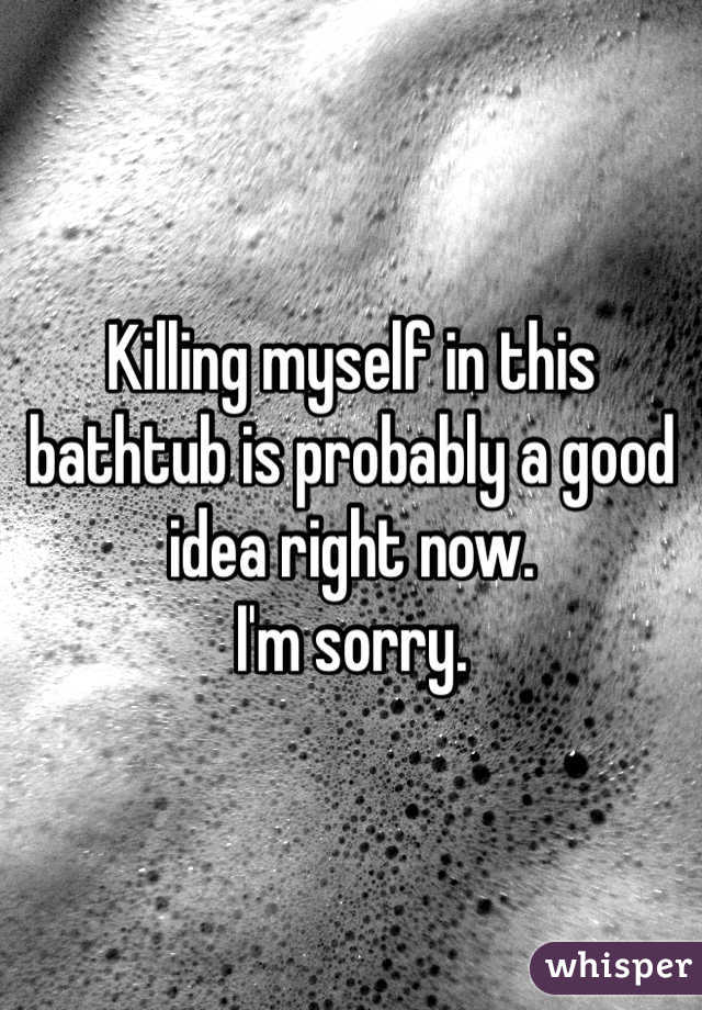 Killing myself in this bathtub is probably a good idea right now. 
I'm sorry.