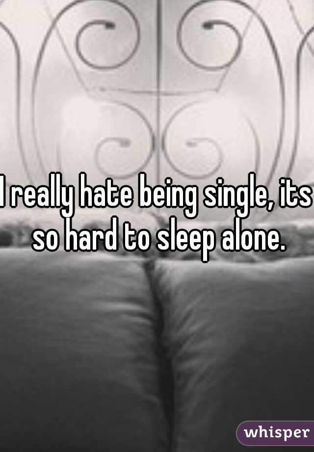 I really hate being single, its so hard to sleep alone.