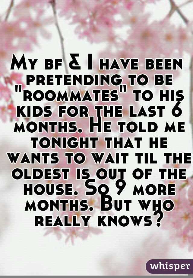 My bf & I have been pretending to be "roommates" to his kids for the last 6 months. He told me tonight that he wants to wait til the oldest is out of the house. So 9 more months. But who really knows?