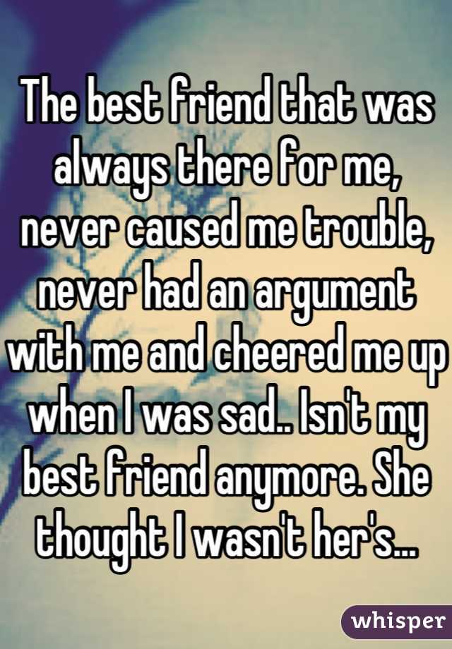 The best friend that was always there for me, never caused me trouble, never had an argument with me and cheered me up when I was sad.. Isn't my best friend anymore. She thought I wasn't her's...