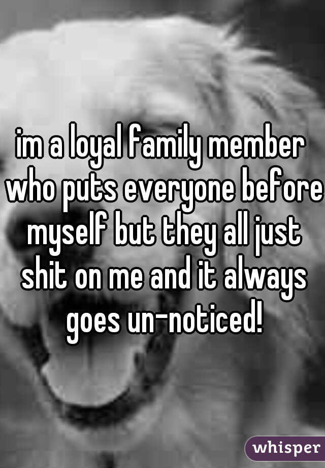im a loyal family member who puts everyone before myself but they all just shit on me and it always goes un-noticed!