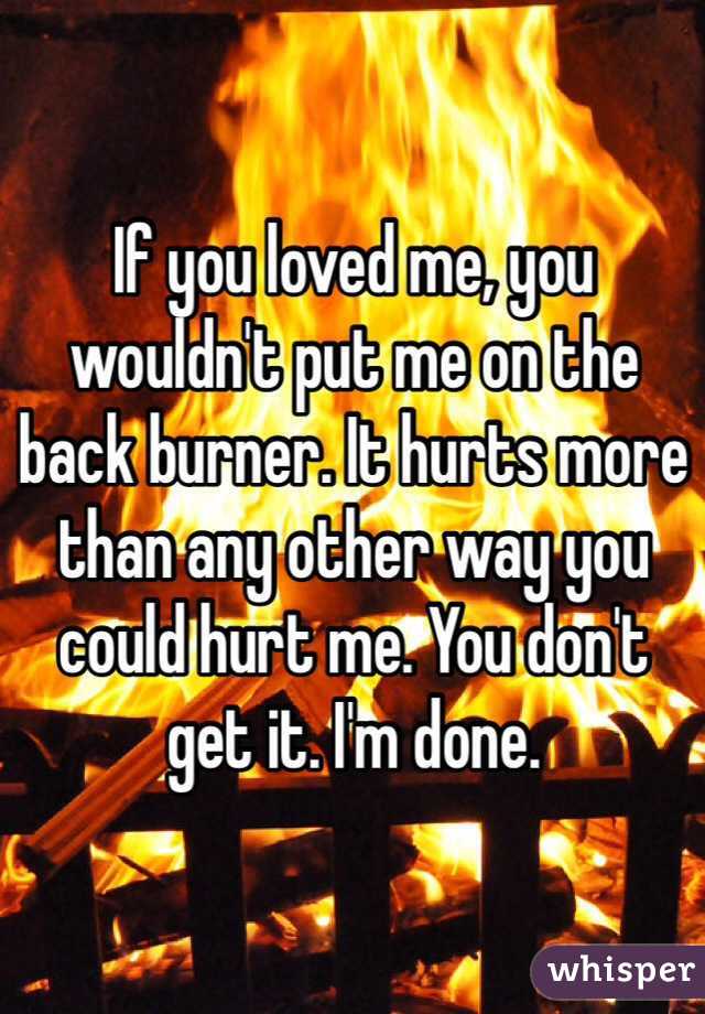 If you loved me, you wouldn't put me on the back burner. It hurts more than any other way you could hurt me. You don't get it. I'm done.