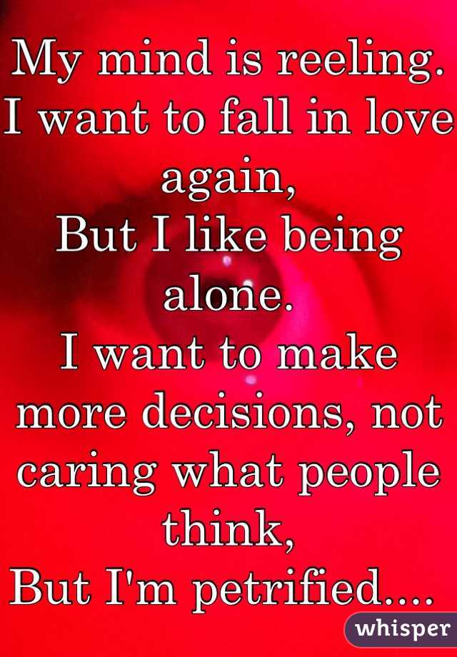 My mind is reeling. 
I want to fall in love again,
But I like being alone. 
I want to make more decisions, not caring what people think, 
But I'm petrified.... 
