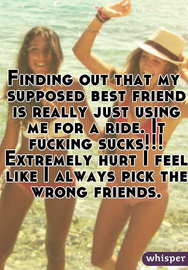 Finding out that my supposed best friend is really just using me for a ride. It fucking sucks!!! Extremely hurt I feel like I always pick the wrong friends.
