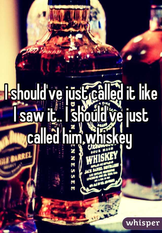 I should've just called it like I saw it.. I should've just called him whiskey 