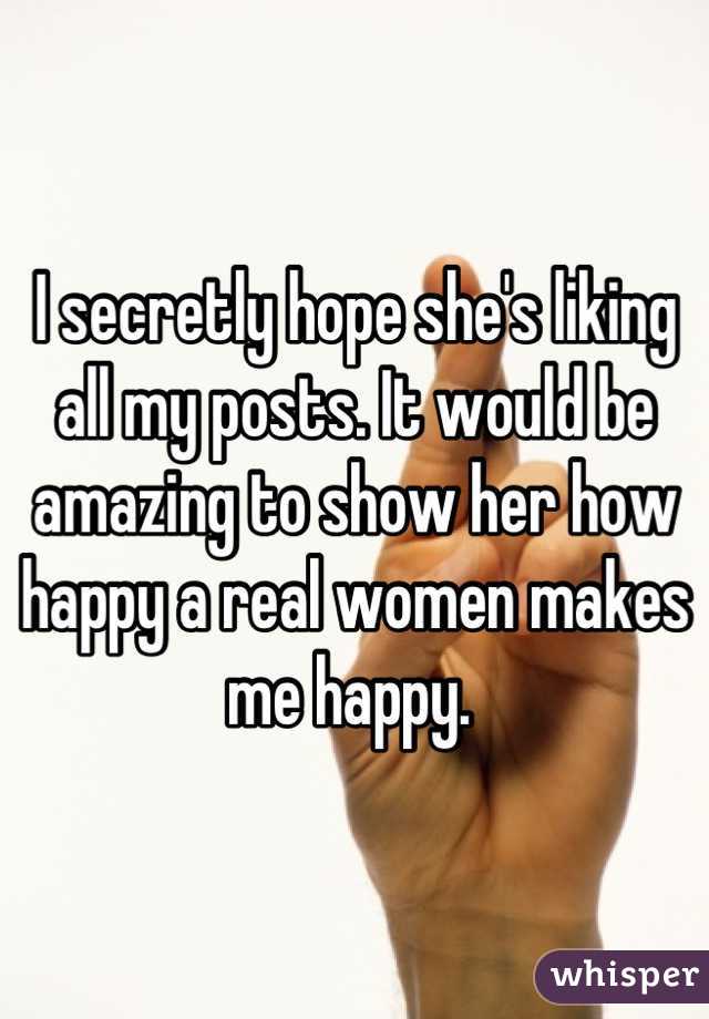 I secretly hope she's liking all my posts. It would be amazing to show her how happy a real women makes me happy. 