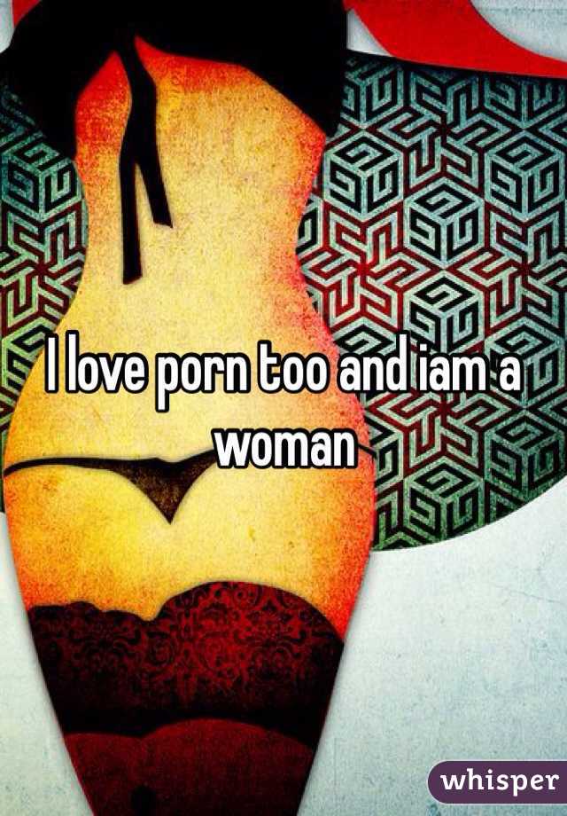 I love porn too and iam a woman