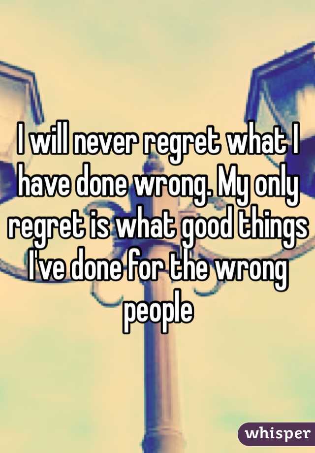 I will never regret what I have done wrong. My only regret is what good things I've done for the wrong people