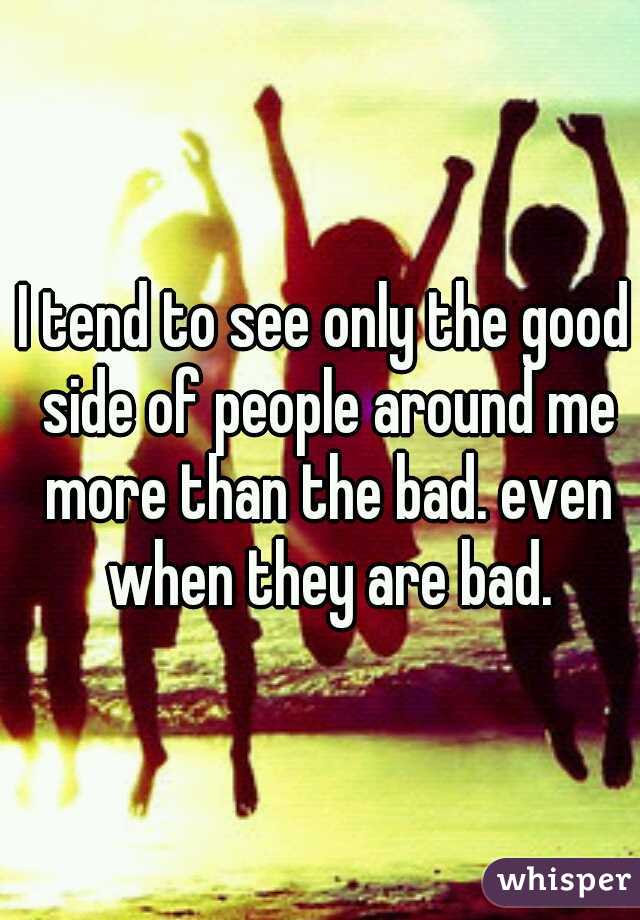 I tend to see only the good side of people around me more than the bad. even when they are bad.