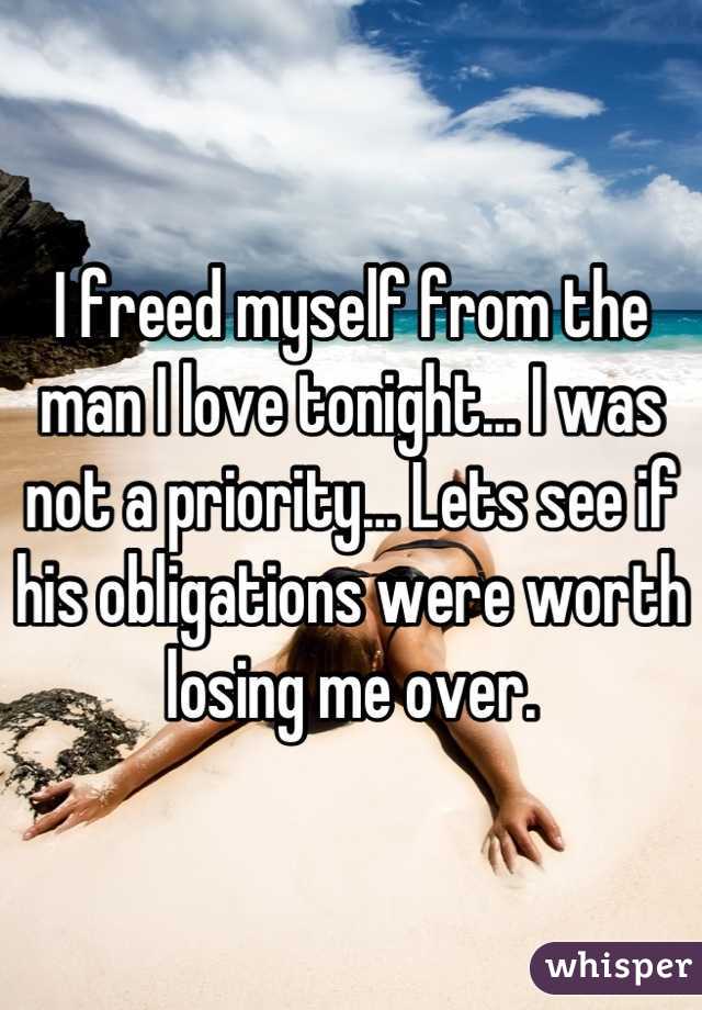 I freed myself from the man I love tonight... I was not a priority... Lets see if his obligations were worth losing me over.