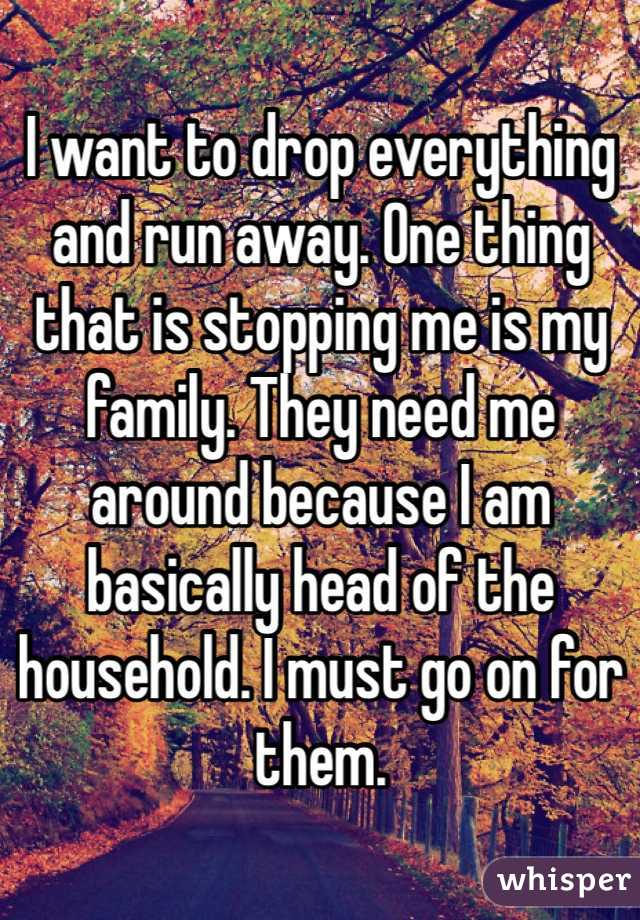 I want to drop everything and run away. One thing that is stopping me is my family. They need me around because I am basically head of the household. I must go on for them.