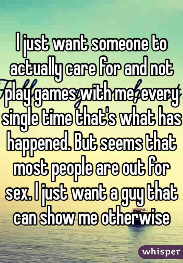 I just want someone to actually care for and not play games with me, every single time that's what has happened. But seems that most people are out for sex. I just want a guy that can show me otherwise