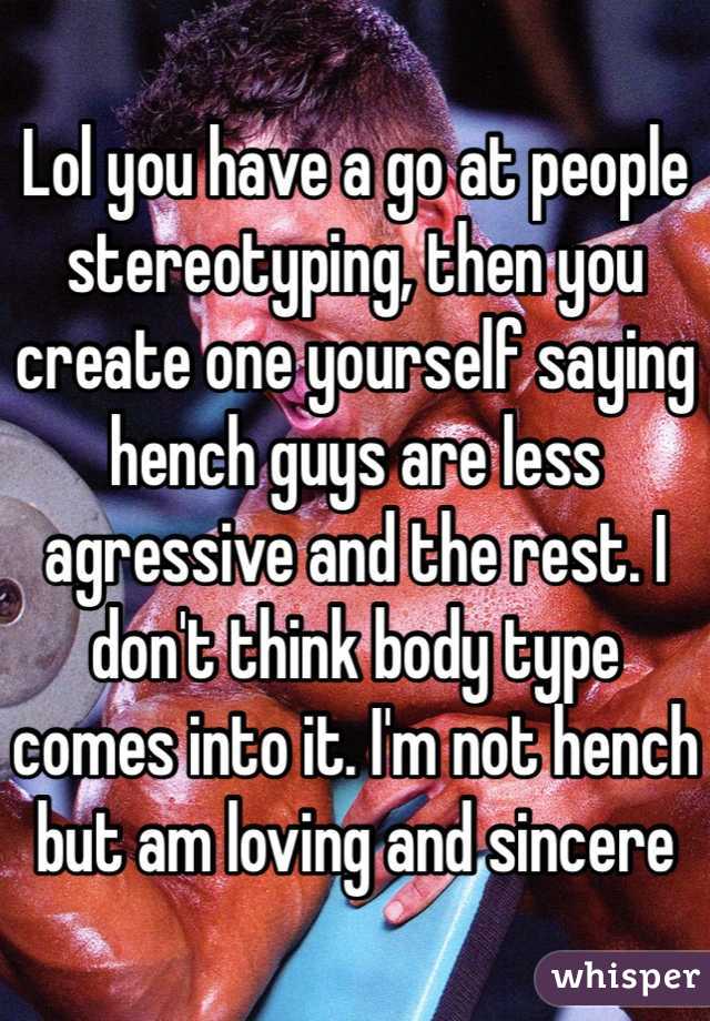Lol you have a go at people stereotyping, then you create one yourself saying hench guys are less agressive and the rest. I don't think body type comes into it. I'm not hench but am loving and sincere