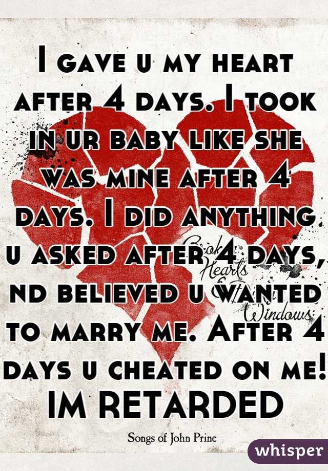 I gave u my heart after 4 days. I took in ur baby like she was mine after 4 days. I did anything u asked after 4 days, nd believed u wanted to marry me. After 4 days u cheated on me!
IM RETARDED