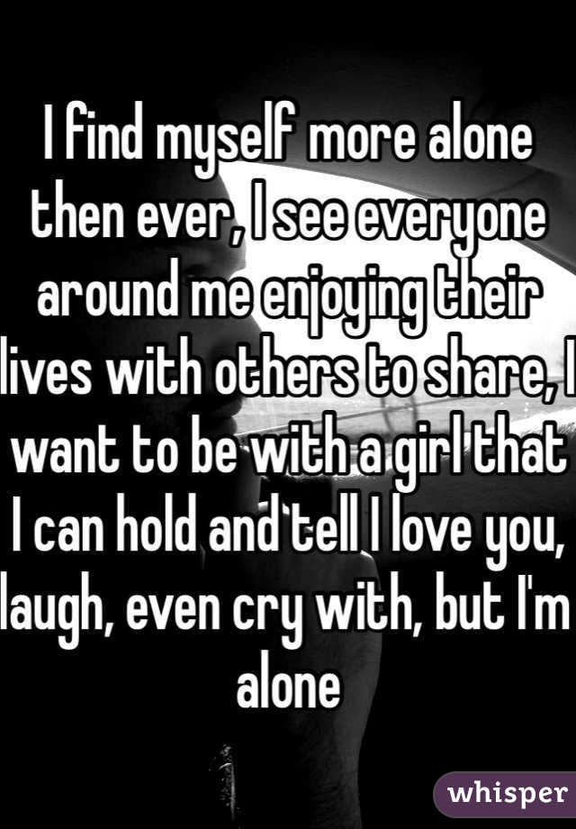 I find myself more alone then ever, I see everyone around me enjoying their lives with others to share, I want to be with a girl that I can hold and tell I love you, laugh, even cry with, but I'm alone