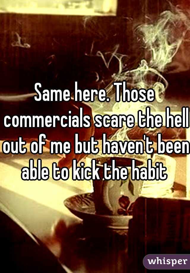 Same here. Those commercials scare the hell out of me but haven't been able to kick the habit 