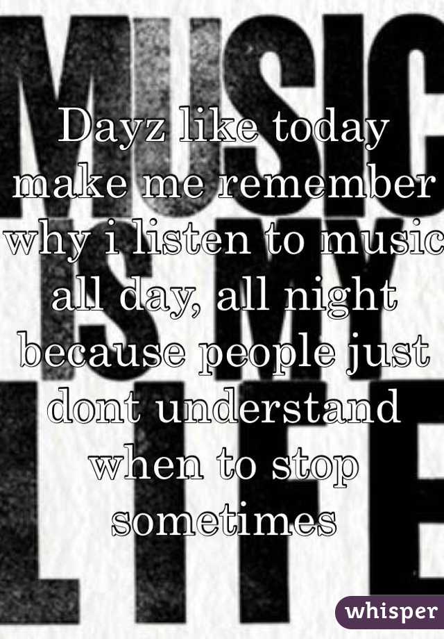 Dayz like today make me remember why i listen to music all day, all night because people just dont understand when to stop sometimes 