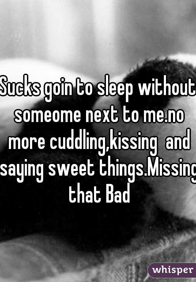 Sucks goin to sleep without someome next to me.no more cuddling,kissing  and saying sweet things.Missing that Bad