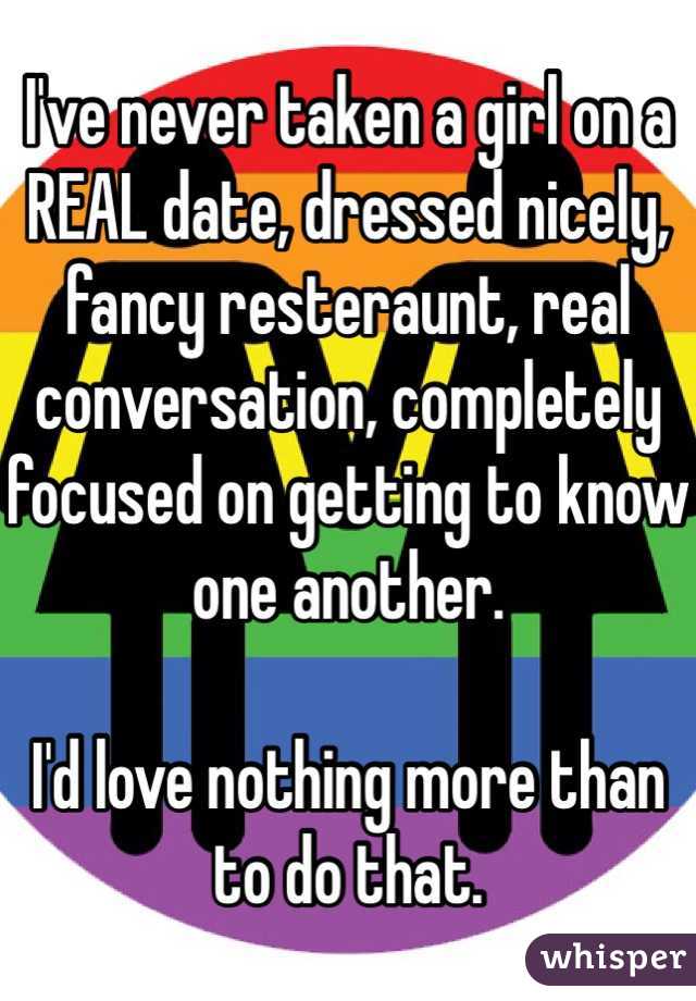 I've never taken a girl on a REAL date, dressed nicely, fancy resteraunt, real conversation, completely focused on getting to know one another. 

I'd love nothing more than to do that. 