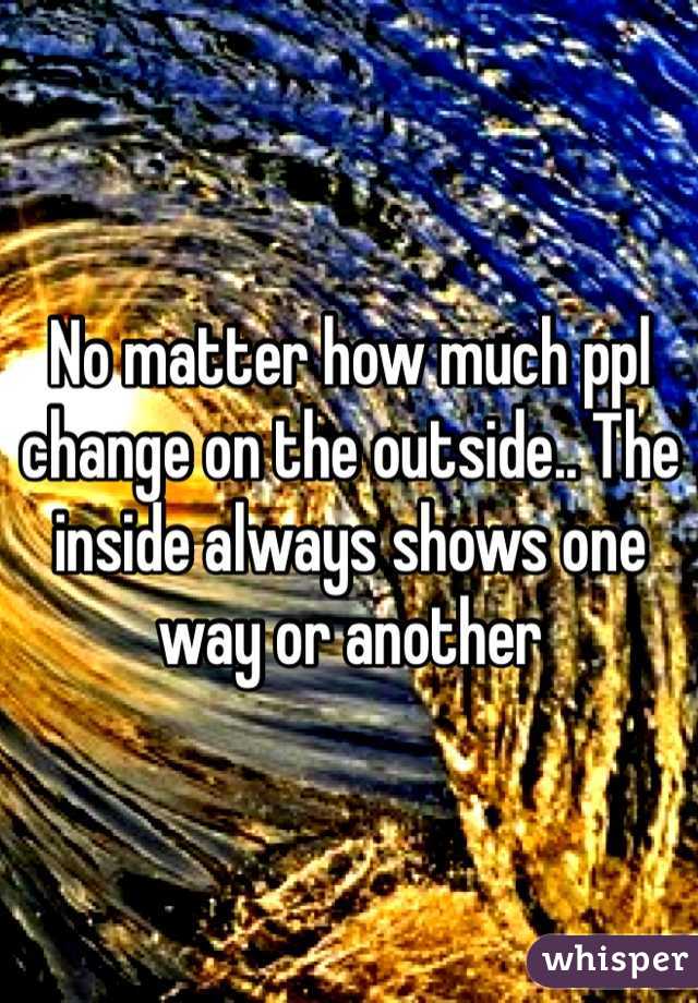 No matter how much ppl change on the outside.. The inside always shows one way or another
