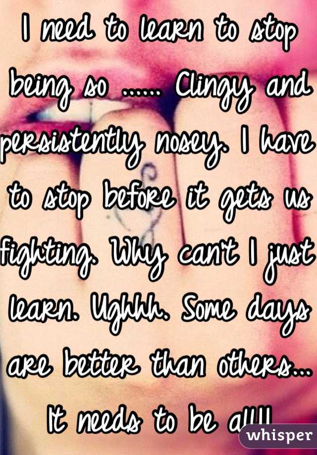I need to learn to stop being so ...... Clingy and persistently nosey. I have to stop before it gets us fighting. Why can't I just learn. Ughhh. Some days are better than others... It needs to be all!!