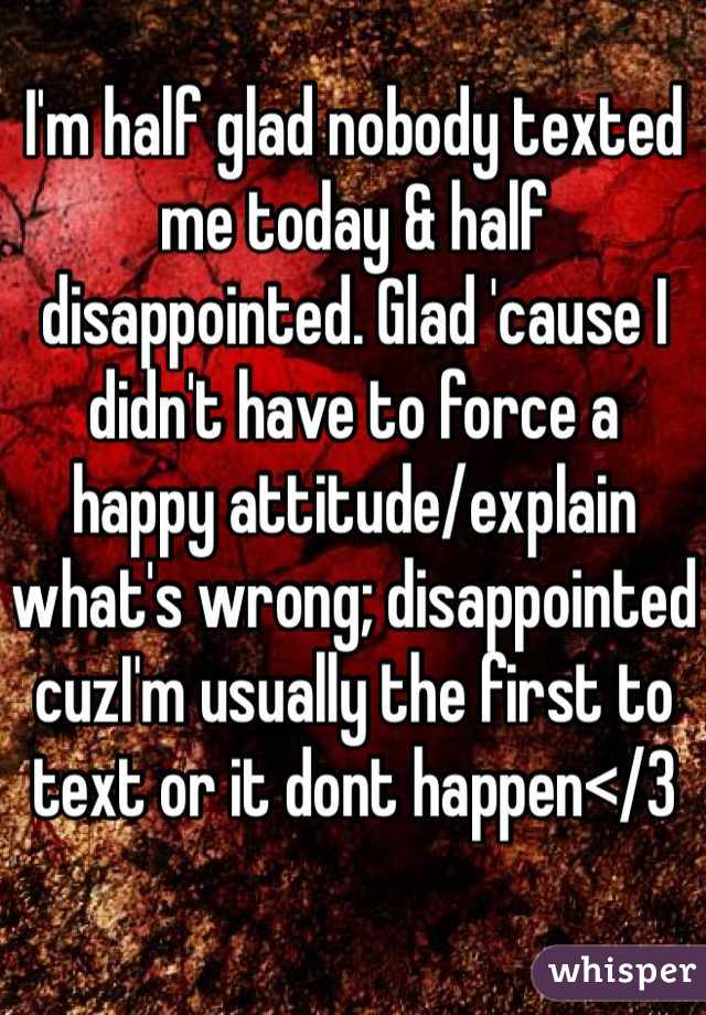 I'm half glad nobody texted me today & half disappointed. Glad 'cause I didn't have to force a happy attitude/explain what's wrong; disappointed cuzI'm usually the first to text or it dont happen</3