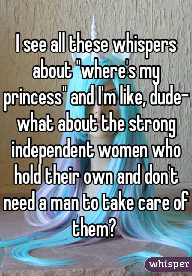I see all these whispers about "where's my princess" and I'm like, dude- what about the strong independent women who hold their own and don't need a man to take care of them? 