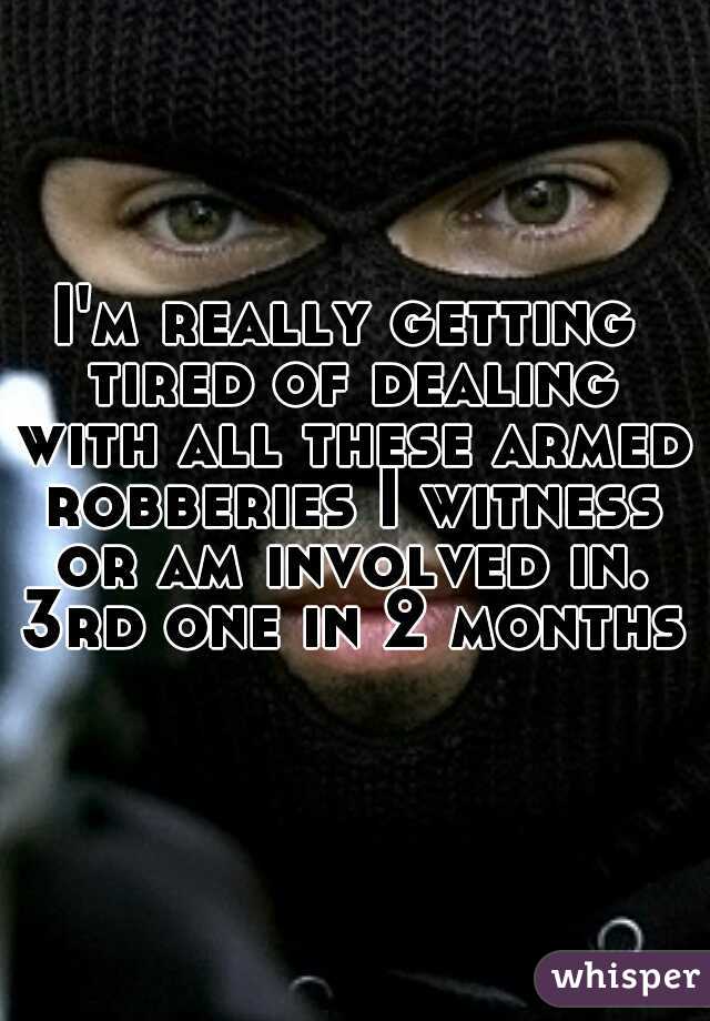 I'm really getting tired of dealing with all these armed robberies I witness or am involved in. 3rd one in 2 months